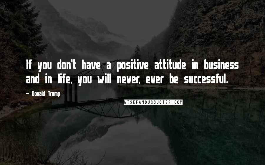 Donald Trump Quotes: If you don't have a positive attitude in business and in life, you will never, ever be successful.