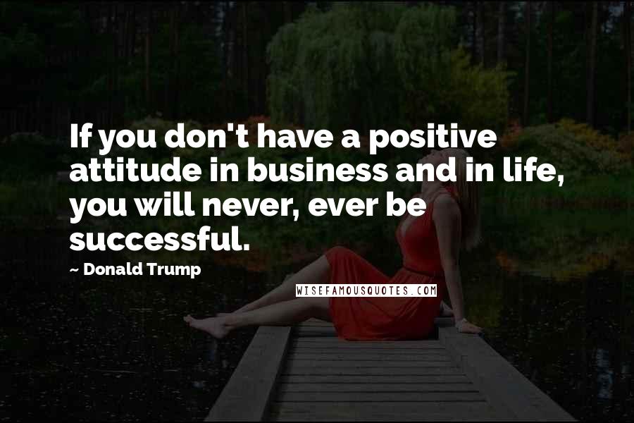 Donald Trump Quotes: If you don't have a positive attitude in business and in life, you will never, ever be successful.