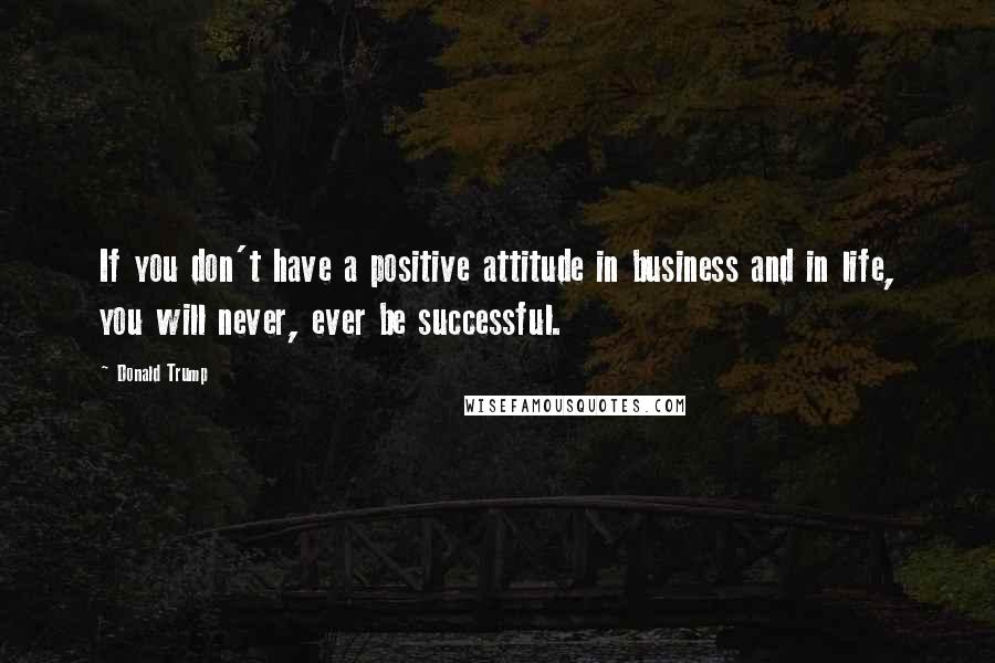 Donald Trump Quotes: If you don't have a positive attitude in business and in life, you will never, ever be successful.