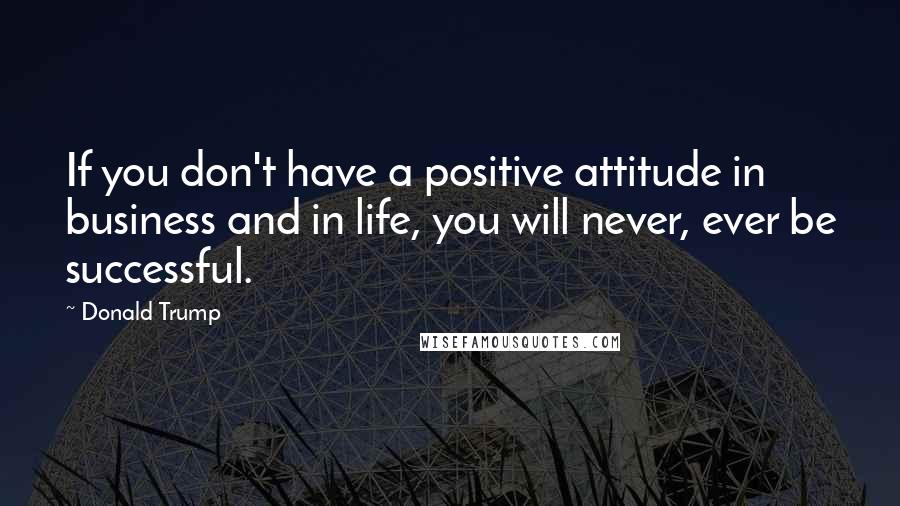 Donald Trump Quotes: If you don't have a positive attitude in business and in life, you will never, ever be successful.