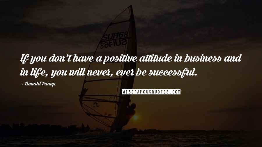 Donald Trump Quotes: If you don't have a positive attitude in business and in life, you will never, ever be successful.