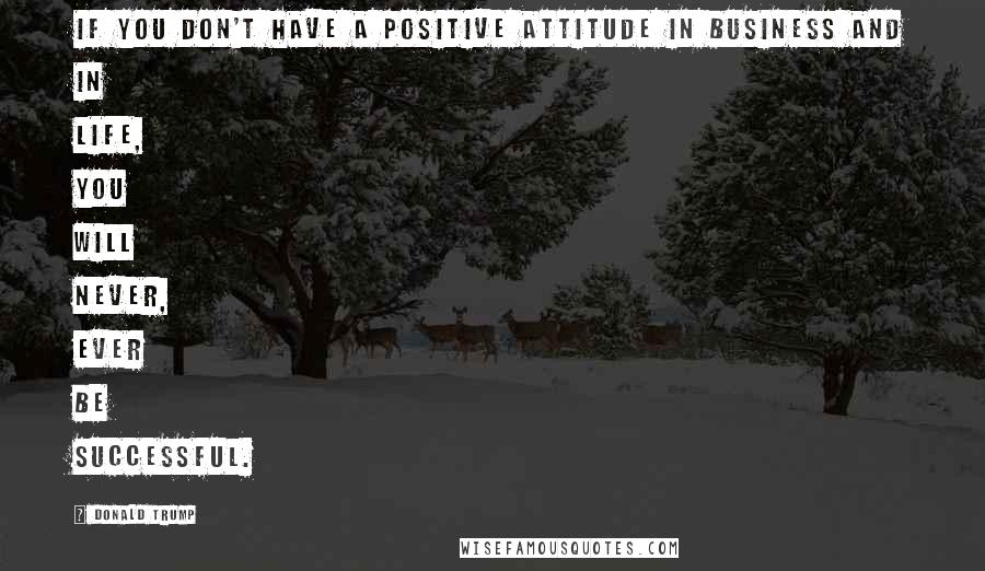 Donald Trump Quotes: If you don't have a positive attitude in business and in life, you will never, ever be successful.