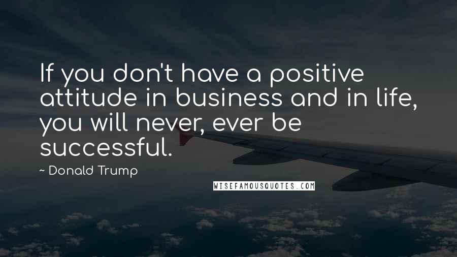 Donald Trump Quotes: If you don't have a positive attitude in business and in life, you will never, ever be successful.