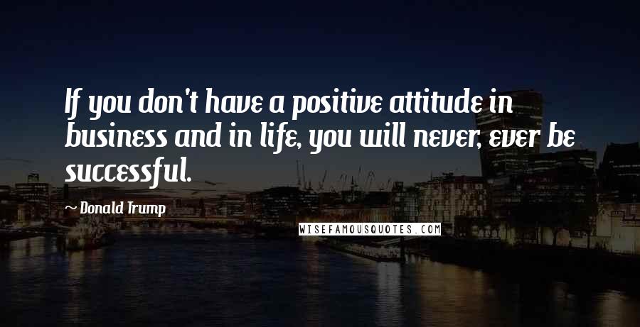 Donald Trump Quotes: If you don't have a positive attitude in business and in life, you will never, ever be successful.