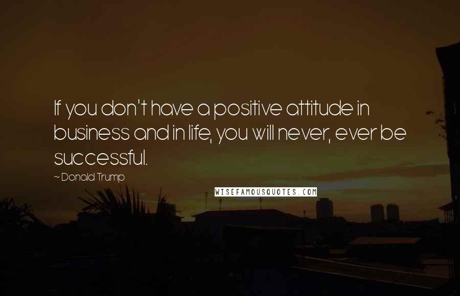 Donald Trump Quotes: If you don't have a positive attitude in business and in life, you will never, ever be successful.