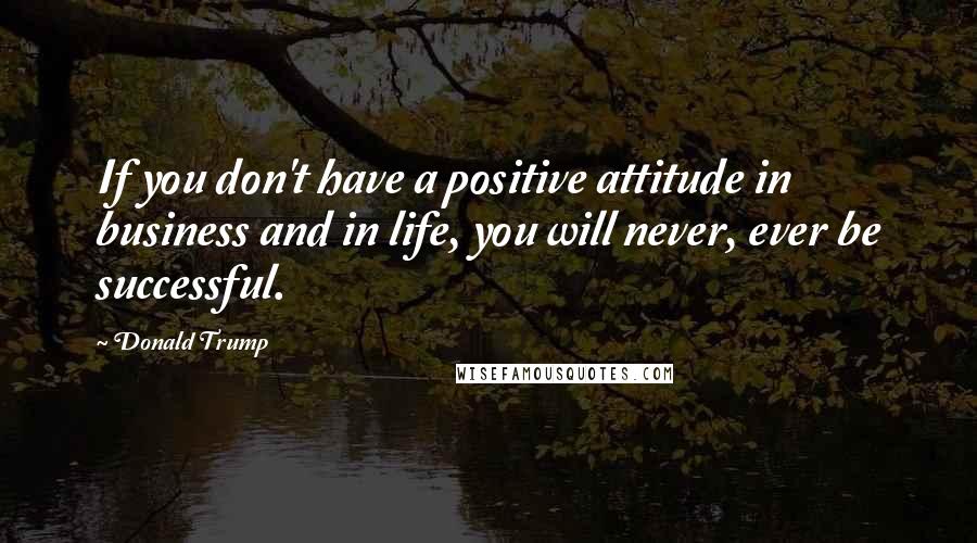 Donald Trump Quotes: If you don't have a positive attitude in business and in life, you will never, ever be successful.