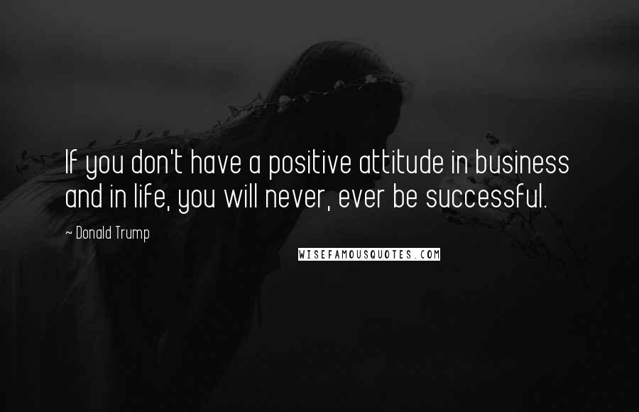 Donald Trump Quotes: If you don't have a positive attitude in business and in life, you will never, ever be successful.