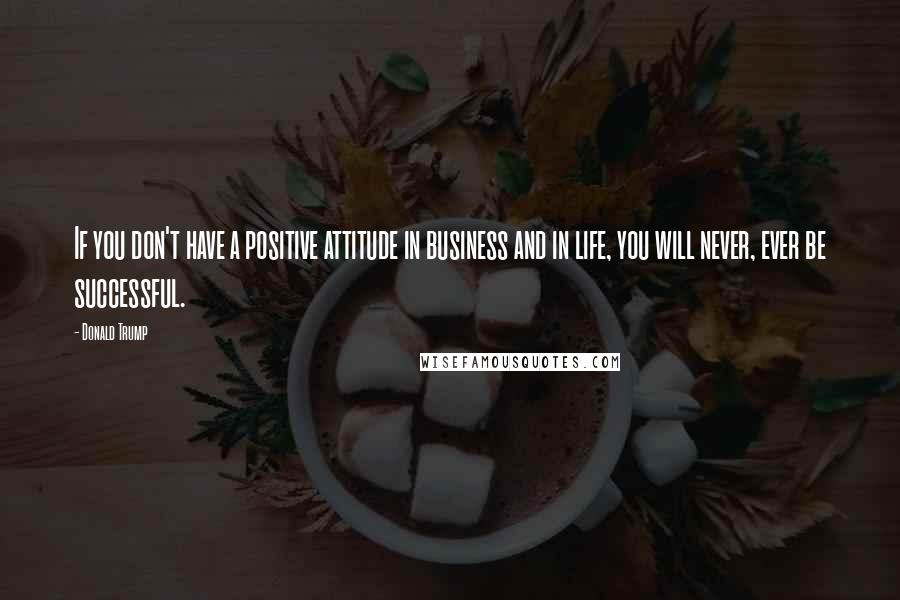 Donald Trump Quotes: If you don't have a positive attitude in business and in life, you will never, ever be successful.