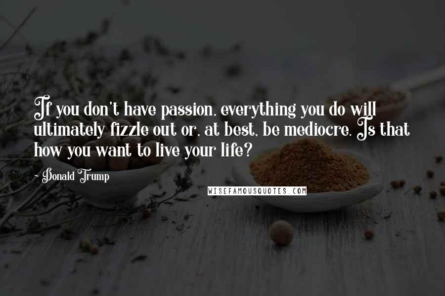 Donald Trump Quotes: If you don't have passion, everything you do will ultimately fizzle out or, at best, be mediocre. Is that how you want to live your life?