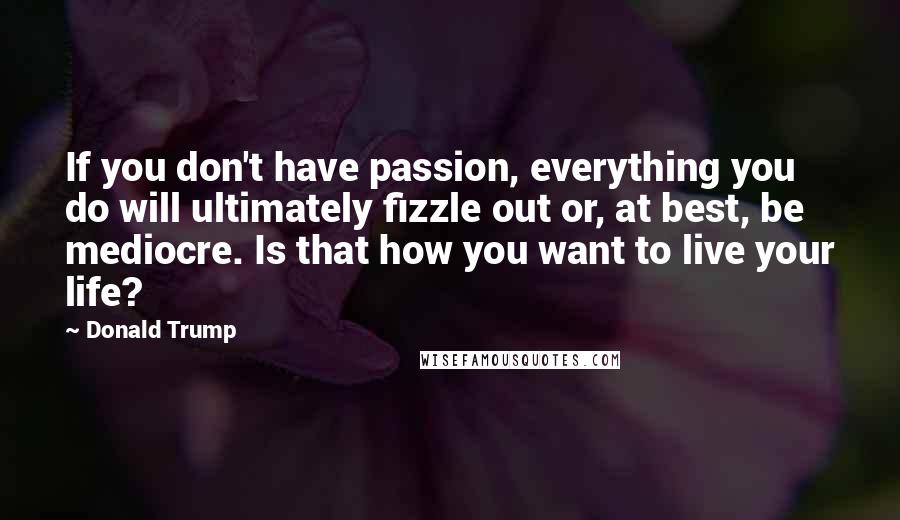 Donald Trump Quotes: If you don't have passion, everything you do will ultimately fizzle out or, at best, be mediocre. Is that how you want to live your life?