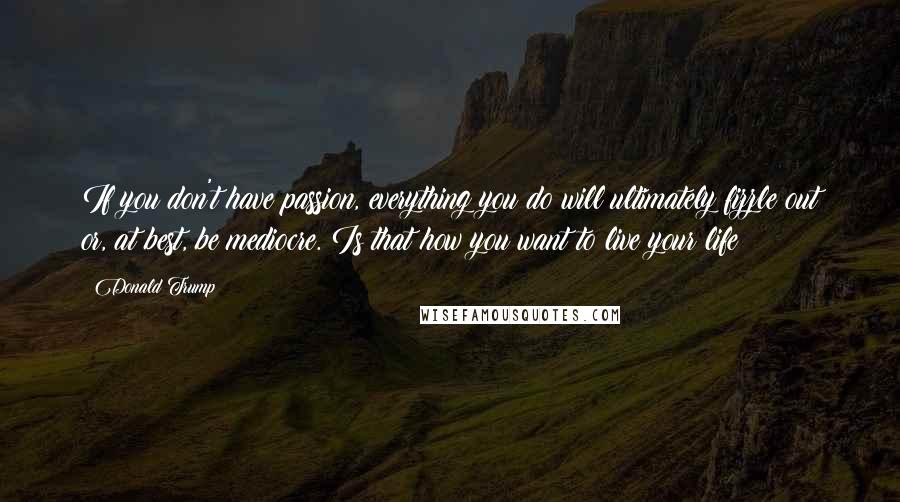 Donald Trump Quotes: If you don't have passion, everything you do will ultimately fizzle out or, at best, be mediocre. Is that how you want to live your life?