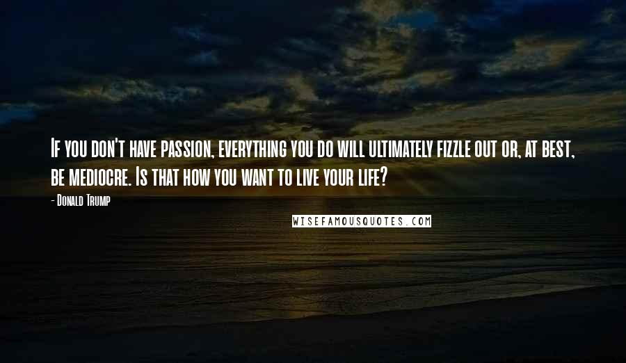 Donald Trump Quotes: If you don't have passion, everything you do will ultimately fizzle out or, at best, be mediocre. Is that how you want to live your life?