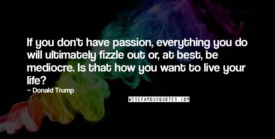 Donald Trump Quotes: If you don't have passion, everything you do will ultimately fizzle out or, at best, be mediocre. Is that how you want to live your life?