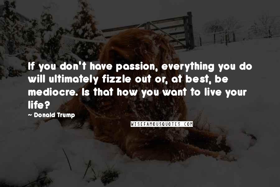 Donald Trump Quotes: If you don't have passion, everything you do will ultimately fizzle out or, at best, be mediocre. Is that how you want to live your life?