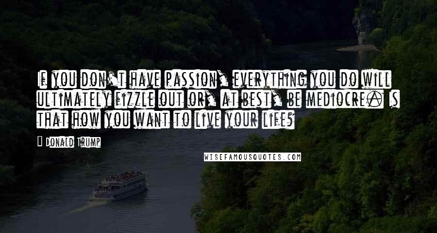 Donald Trump Quotes: If you don't have passion, everything you do will ultimately fizzle out or, at best, be mediocre. Is that how you want to live your life?