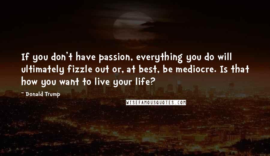 Donald Trump Quotes: If you don't have passion, everything you do will ultimately fizzle out or, at best, be mediocre. Is that how you want to live your life?
