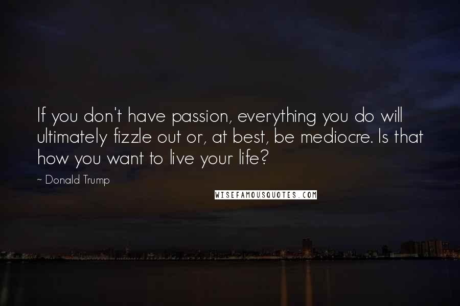 Donald Trump Quotes: If you don't have passion, everything you do will ultimately fizzle out or, at best, be mediocre. Is that how you want to live your life?
