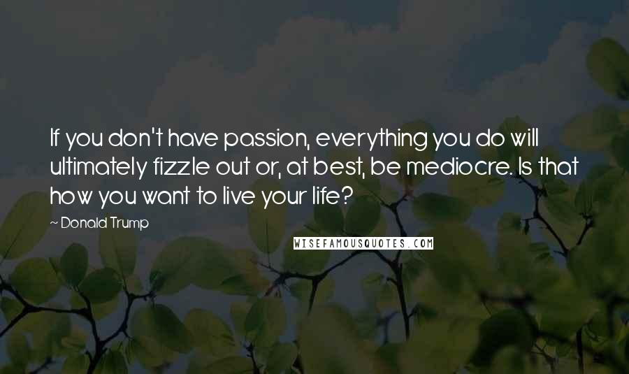 Donald Trump Quotes: If you don't have passion, everything you do will ultimately fizzle out or, at best, be mediocre. Is that how you want to live your life?