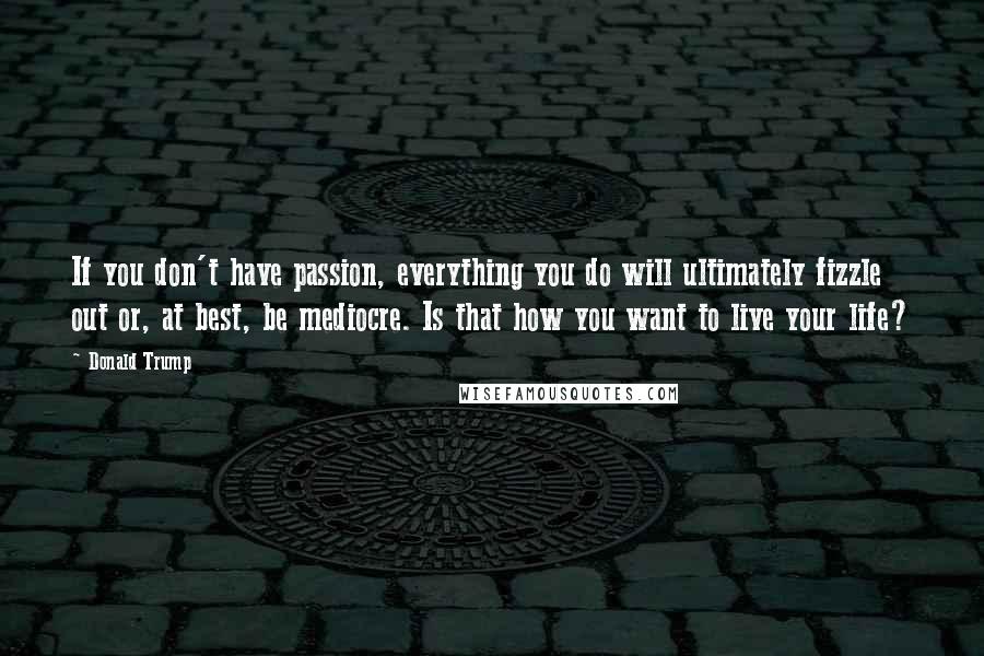 Donald Trump Quotes: If you don't have passion, everything you do will ultimately fizzle out or, at best, be mediocre. Is that how you want to live your life?