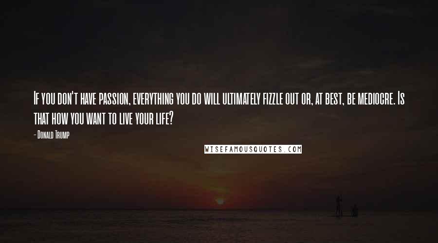 Donald Trump Quotes: If you don't have passion, everything you do will ultimately fizzle out or, at best, be mediocre. Is that how you want to live your life?