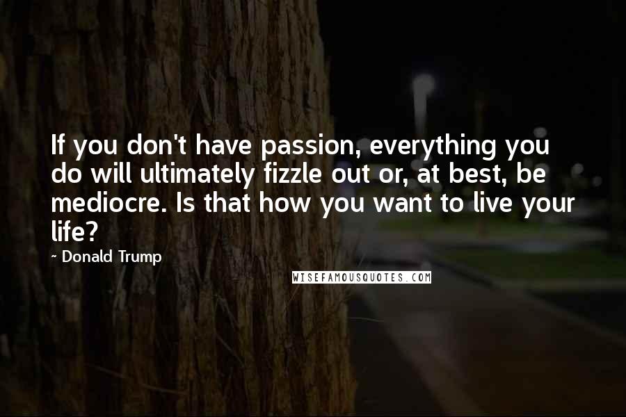 Donald Trump Quotes: If you don't have passion, everything you do will ultimately fizzle out or, at best, be mediocre. Is that how you want to live your life?