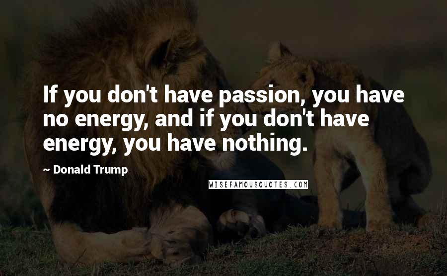 Donald Trump Quotes: If you don't have passion, you have no energy, and if you don't have energy, you have nothing.