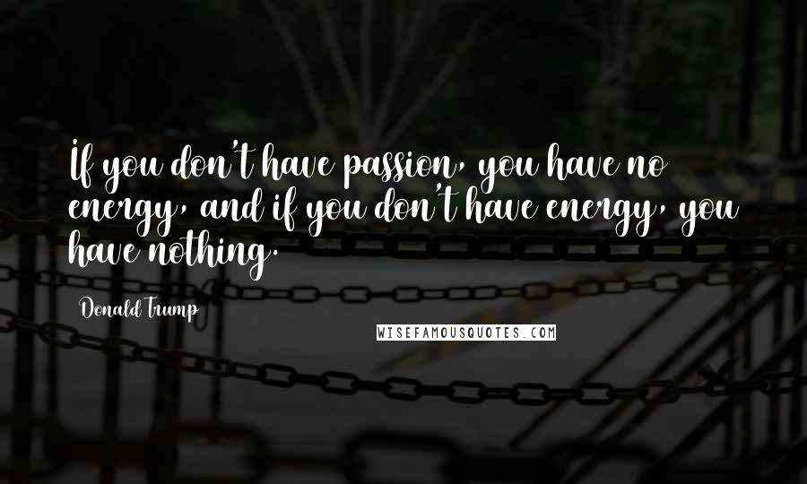 Donald Trump Quotes: If you don't have passion, you have no energy, and if you don't have energy, you have nothing.