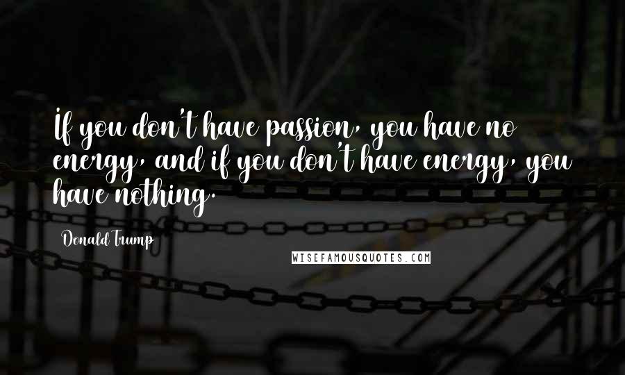 Donald Trump Quotes: If you don't have passion, you have no energy, and if you don't have energy, you have nothing.