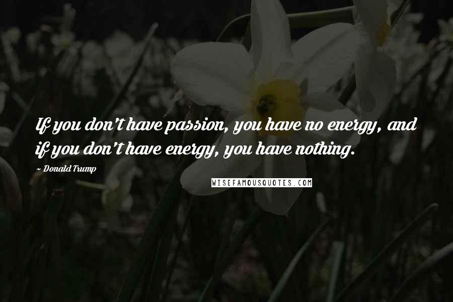 Donald Trump Quotes: If you don't have passion, you have no energy, and if you don't have energy, you have nothing.