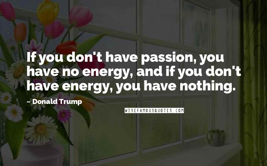 Donald Trump Quotes: If you don't have passion, you have no energy, and if you don't have energy, you have nothing.