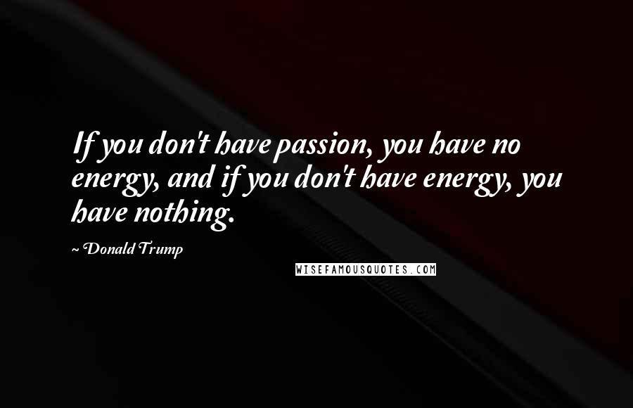 Donald Trump Quotes: If you don't have passion, you have no energy, and if you don't have energy, you have nothing.