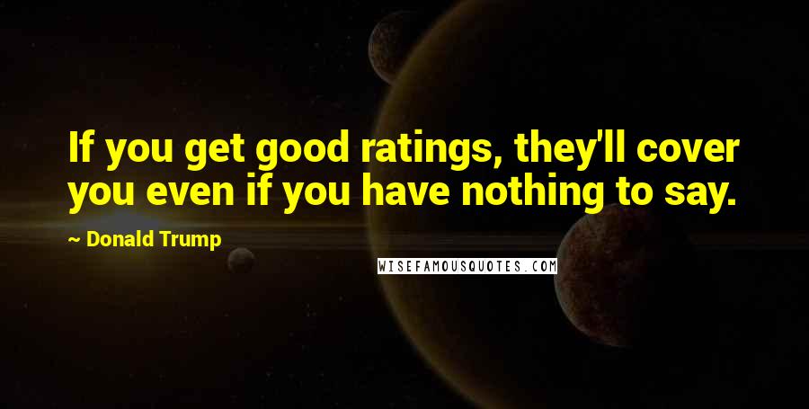 Donald Trump Quotes: If you get good ratings, they'll cover you even if you have nothing to say.