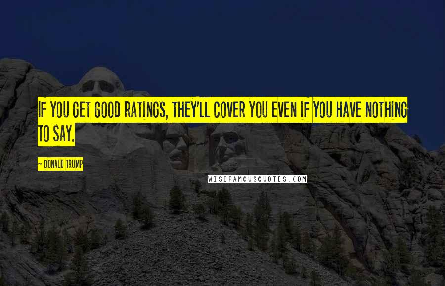 Donald Trump Quotes: If you get good ratings, they'll cover you even if you have nothing to say.