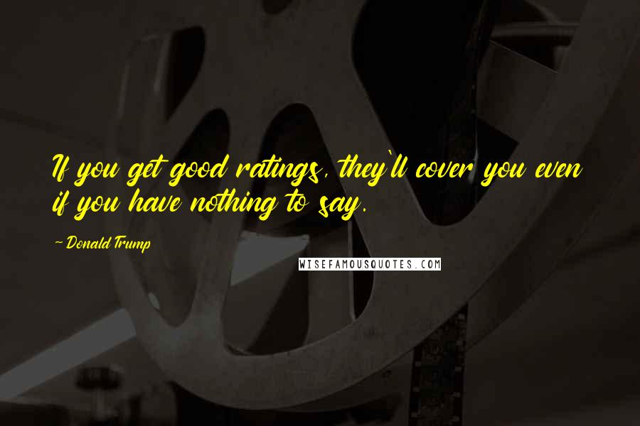 Donald Trump Quotes: If you get good ratings, they'll cover you even if you have nothing to say.