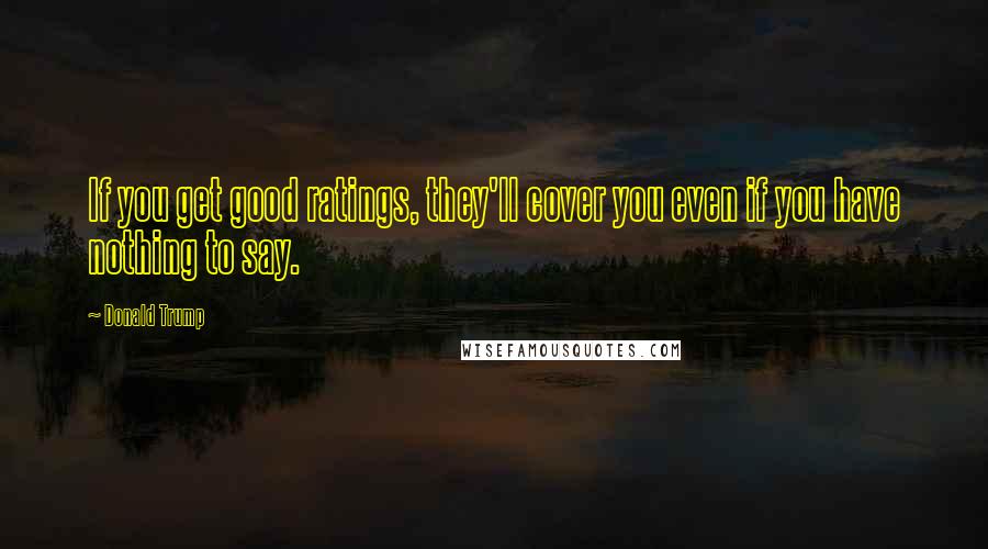 Donald Trump Quotes: If you get good ratings, they'll cover you even if you have nothing to say.