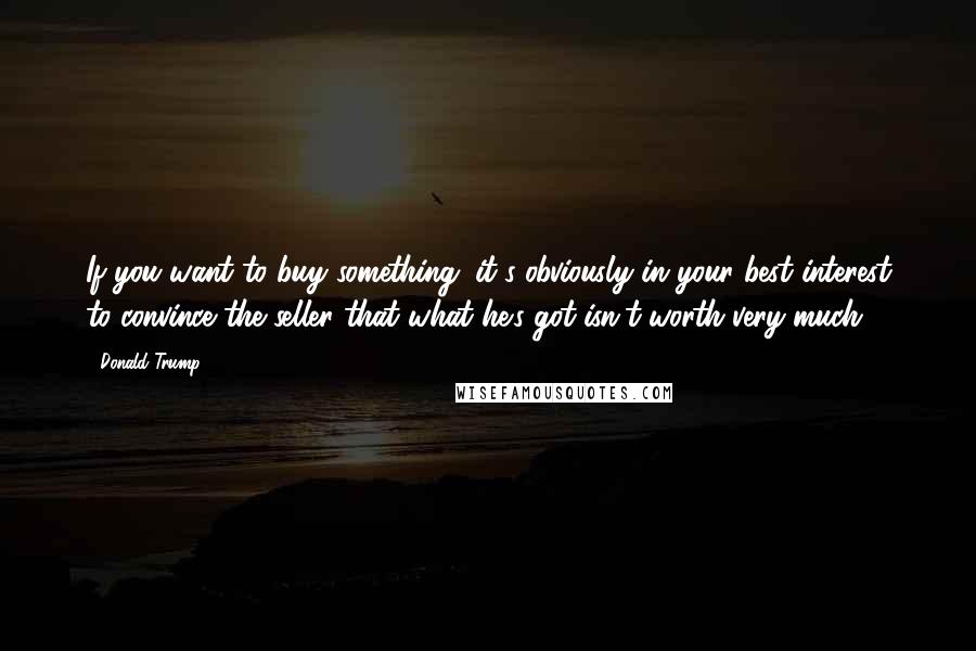 Donald Trump Quotes: If you want to buy something; it's obviously in your best interest to convince the seller that what he's got isn't worth very much.