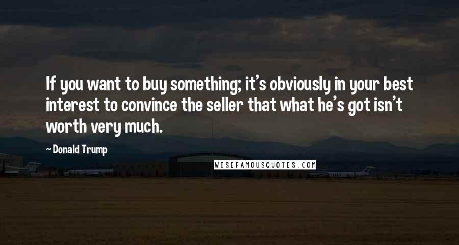 Donald Trump Quotes: If you want to buy something; it's obviously in your best interest to convince the seller that what he's got isn't worth very much.