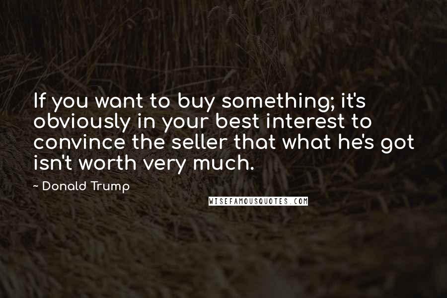 Donald Trump Quotes: If you want to buy something; it's obviously in your best interest to convince the seller that what he's got isn't worth very much.
