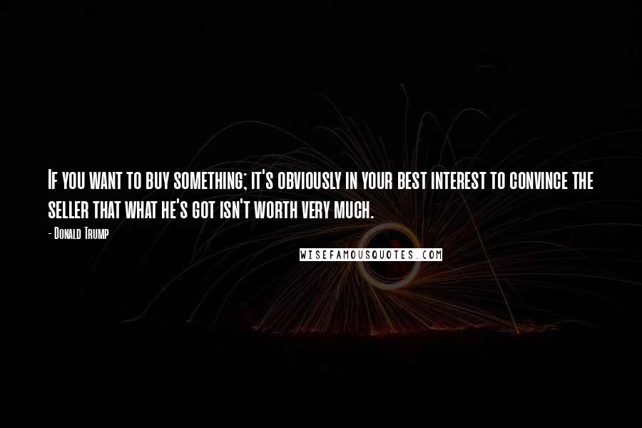 Donald Trump Quotes: If you want to buy something; it's obviously in your best interest to convince the seller that what he's got isn't worth very much.