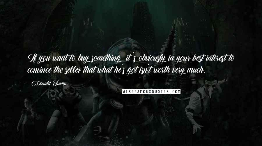 Donald Trump Quotes: If you want to buy something; it's obviously in your best interest to convince the seller that what he's got isn't worth very much.