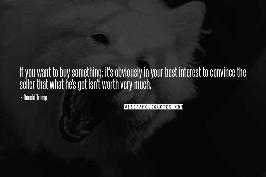 Donald Trump Quotes: If you want to buy something; it's obviously in your best interest to convince the seller that what he's got isn't worth very much.