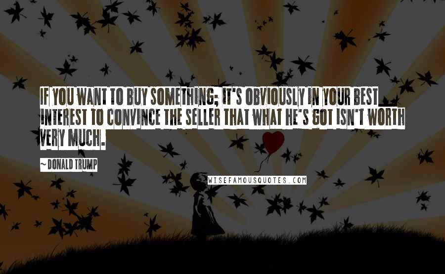 Donald Trump Quotes: If you want to buy something; it's obviously in your best interest to convince the seller that what he's got isn't worth very much.