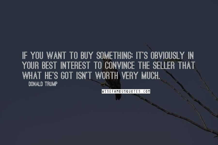Donald Trump Quotes: If you want to buy something; it's obviously in your best interest to convince the seller that what he's got isn't worth very much.