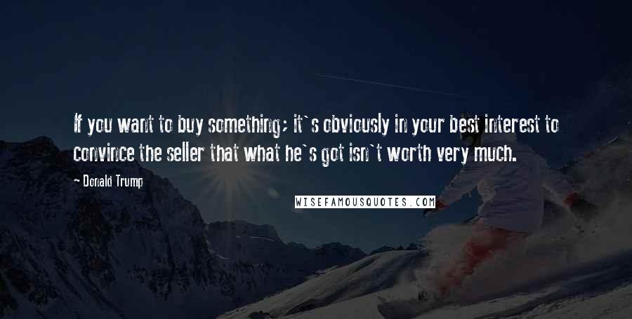 Donald Trump Quotes: If you want to buy something; it's obviously in your best interest to convince the seller that what he's got isn't worth very much.