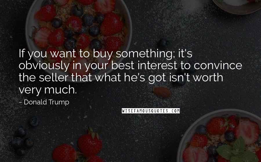 Donald Trump Quotes: If you want to buy something; it's obviously in your best interest to convince the seller that what he's got isn't worth very much.
