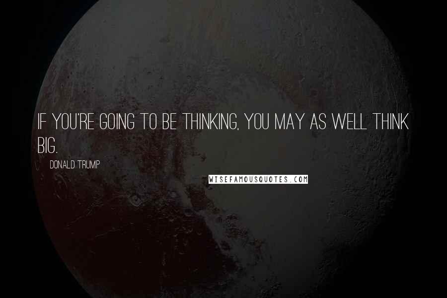 Donald Trump Quotes: If you're going to be thinking, you may as well think big.