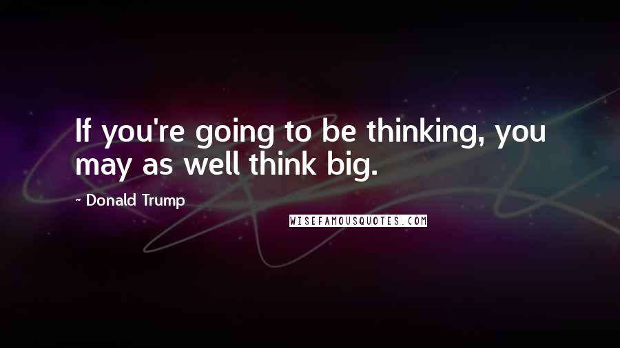 Donald Trump Quotes: If you're going to be thinking, you may as well think big.