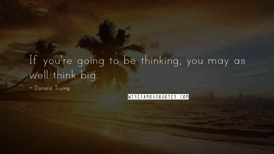 Donald Trump Quotes: If you're going to be thinking, you may as well think big.