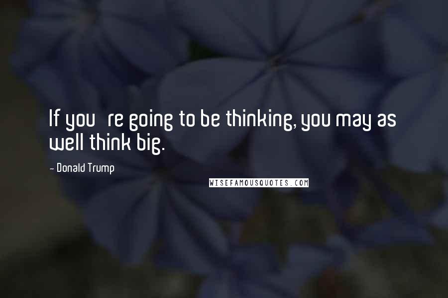 Donald Trump Quotes: If you're going to be thinking, you may as well think big.