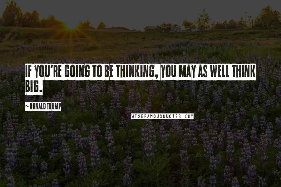 Donald Trump Quotes: If you're going to be thinking, you may as well think big.